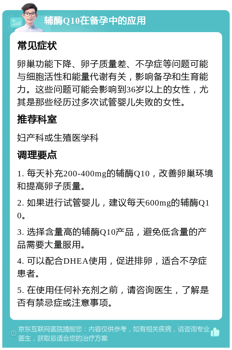 辅酶Q10在备孕中的应用 常见症状 卵巢功能下降、卵子质量差、不孕症等问题可能与细胞活性和能量代谢有关，影响备孕和生育能力。这些问题可能会影响到36岁以上的女性，尤其是那些经历过多次试管婴儿失败的女性。 推荐科室 妇产科或生殖医学科 调理要点 1. 每天补充200-400mg的辅酶Q10，改善卵巢环境和提高卵子质量。 2. 如果进行试管婴儿，建议每天600mg的辅酶Q10。 3. 选择含量高的辅酶Q10产品，避免低含量的产品需要大量服用。 4. 可以配合DHEA使用，促进排卵，适合不孕症患者。 5. 在使用任何补充剂之前，请咨询医生，了解是否有禁忌症或注意事项。