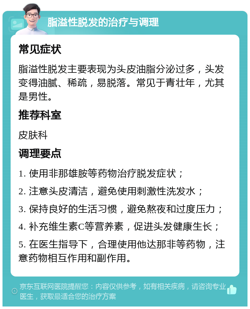 脂溢性脱发的治疗与调理 常见症状 脂溢性脱发主要表现为头皮油脂分泌过多，头发变得油腻、稀疏，易脱落。常见于青壮年，尤其是男性。 推荐科室 皮肤科 调理要点 1. 使用非那雄胺等药物治疗脱发症状； 2. 注意头皮清洁，避免使用刺激性洗发水； 3. 保持良好的生活习惯，避免熬夜和过度压力； 4. 补充维生素C等营养素，促进头发健康生长； 5. 在医生指导下，合理使用他达那非等药物，注意药物相互作用和副作用。