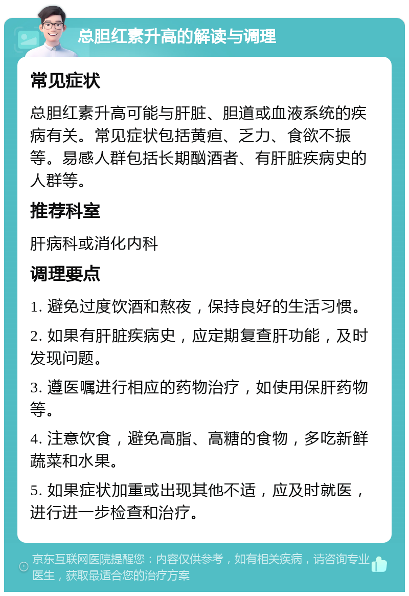 总胆红素升高的解读与调理 常见症状 总胆红素升高可能与肝脏、胆道或血液系统的疾病有关。常见症状包括黄疸、乏力、食欲不振等。易感人群包括长期酗酒者、有肝脏疾病史的人群等。 推荐科室 肝病科或消化内科 调理要点 1. 避免过度饮酒和熬夜，保持良好的生活习惯。 2. 如果有肝脏疾病史，应定期复查肝功能，及时发现问题。 3. 遵医嘱进行相应的药物治疗，如使用保肝药物等。 4. 注意饮食，避免高脂、高糖的食物，多吃新鲜蔬菜和水果。 5. 如果症状加重或出现其他不适，应及时就医，进行进一步检查和治疗。