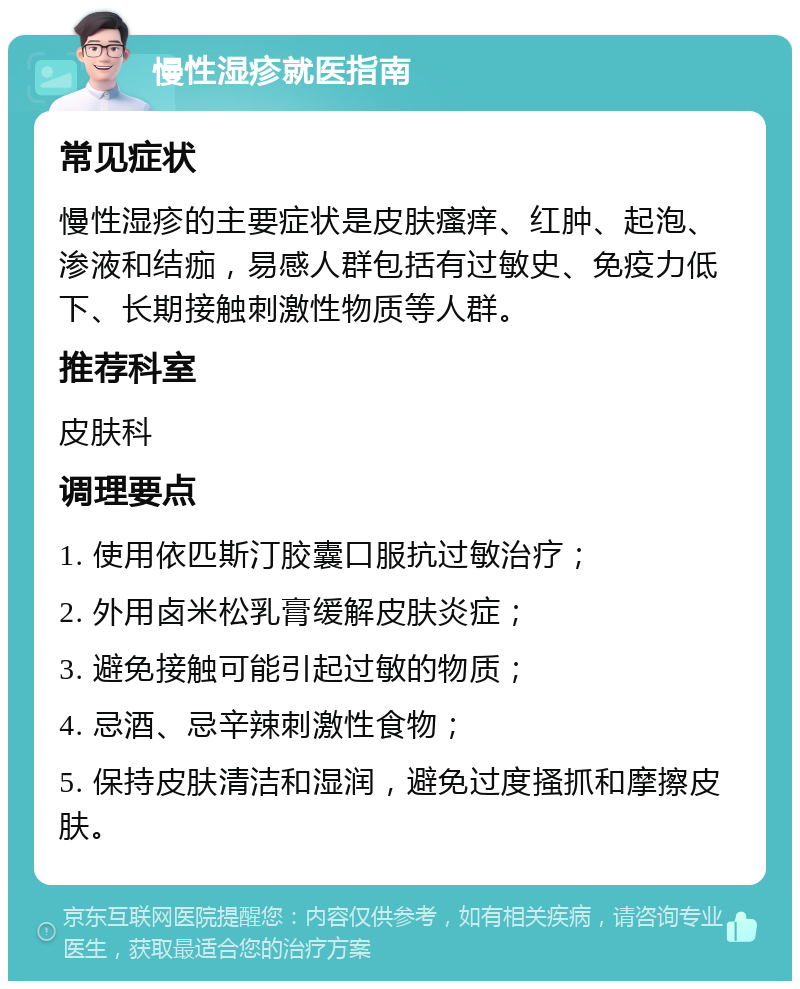 慢性湿疹就医指南 常见症状 慢性湿疹的主要症状是皮肤瘙痒、红肿、起泡、渗液和结痂，易感人群包括有过敏史、免疫力低下、长期接触刺激性物质等人群。 推荐科室 皮肤科 调理要点 1. 使用依匹斯汀胶囊口服抗过敏治疗； 2. 外用卤米松乳膏缓解皮肤炎症； 3. 避免接触可能引起过敏的物质； 4. 忌酒、忌辛辣刺激性食物； 5. 保持皮肤清洁和湿润，避免过度搔抓和摩擦皮肤。