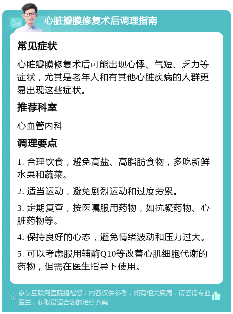 心脏瓣膜修复术后调理指南 常见症状 心脏瓣膜修复术后可能出现心悸、气短、乏力等症状，尤其是老年人和有其他心脏疾病的人群更易出现这些症状。 推荐科室 心血管内科 调理要点 1. 合理饮食，避免高盐、高脂肪食物，多吃新鲜水果和蔬菜。 2. 适当运动，避免剧烈运动和过度劳累。 3. 定期复查，按医嘱服用药物，如抗凝药物、心脏药物等。 4. 保持良好的心态，避免情绪波动和压力过大。 5. 可以考虑服用辅酶Q10等改善心肌细胞代谢的药物，但需在医生指导下使用。