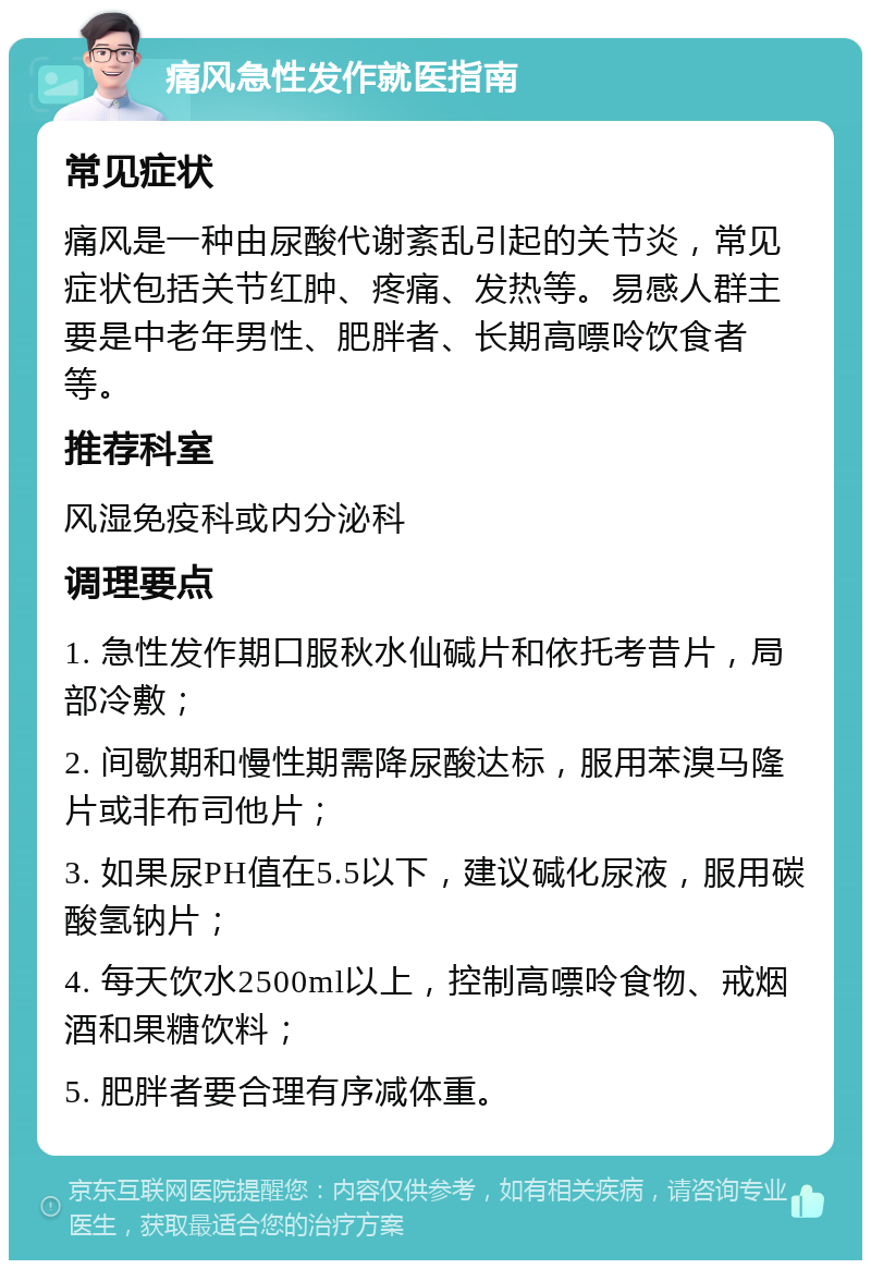 痛风急性发作就医指南 常见症状 痛风是一种由尿酸代谢紊乱引起的关节炎，常见症状包括关节红肿、疼痛、发热等。易感人群主要是中老年男性、肥胖者、长期高嘌呤饮食者等。 推荐科室 风湿免疫科或内分泌科 调理要点 1. 急性发作期口服秋水仙碱片和依托考昔片，局部冷敷； 2. 间歇期和慢性期需降尿酸达标，服用苯溴马隆片或非布司他片； 3. 如果尿PH值在5.5以下，建议碱化尿液，服用碳酸氢钠片； 4. 每天饮水2500ml以上，控制高嘌呤食物、戒烟酒和果糖饮料； 5. 肥胖者要合理有序减体重。