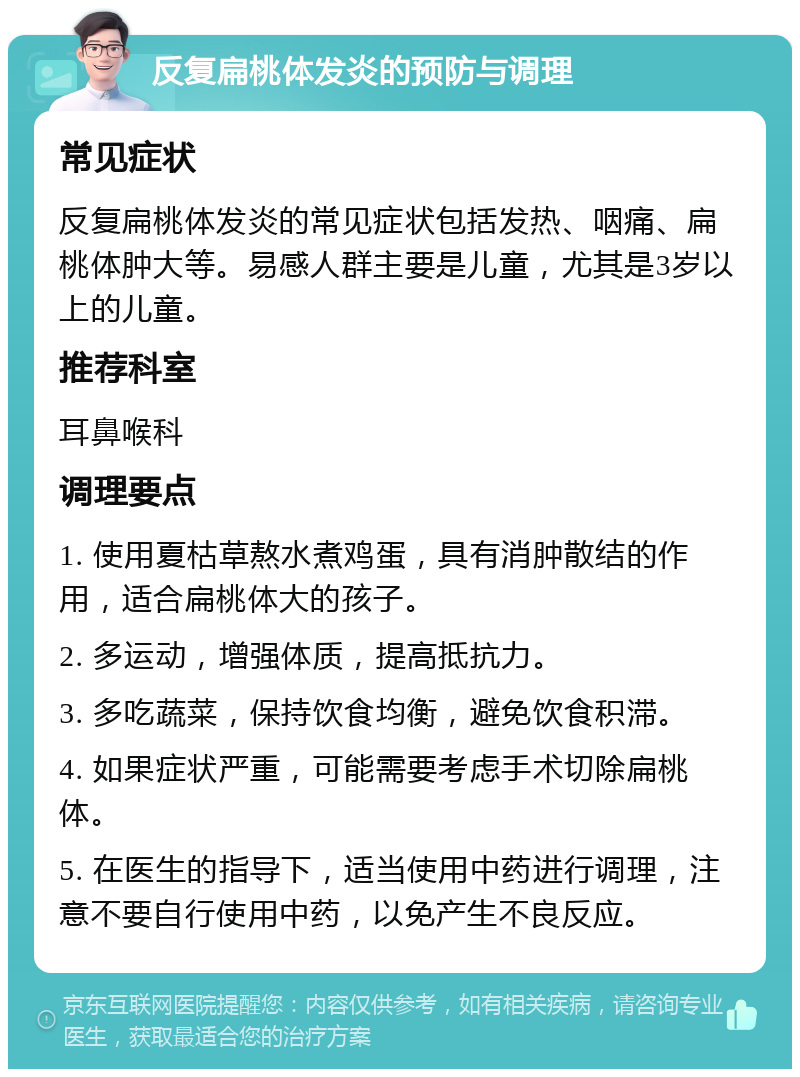 反复扁桃体发炎的预防与调理 常见症状 反复扁桃体发炎的常见症状包括发热、咽痛、扁桃体肿大等。易感人群主要是儿童，尤其是3岁以上的儿童。 推荐科室 耳鼻喉科 调理要点 1. 使用夏枯草熬水煮鸡蛋，具有消肿散结的作用，适合扁桃体大的孩子。 2. 多运动，增强体质，提高抵抗力。 3. 多吃蔬菜，保持饮食均衡，避免饮食积滞。 4. 如果症状严重，可能需要考虑手术切除扁桃体。 5. 在医生的指导下，适当使用中药进行调理，注意不要自行使用中药，以免产生不良反应。