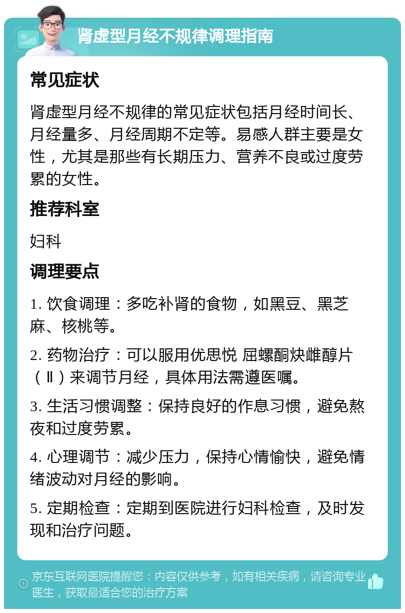 肾虚型月经不规律调理指南 常见症状 肾虚型月经不规律的常见症状包括月经时间长、月经量多、月经周期不定等。易感人群主要是女性，尤其是那些有长期压力、营养不良或过度劳累的女性。 推荐科室 妇科 调理要点 1. 饮食调理：多吃补肾的食物，如黑豆、黑芝麻、核桃等。 2. 药物治疗：可以服用优思悦 屈螺酮炔雌醇片（Ⅱ）来调节月经，具体用法需遵医嘱。 3. 生活习惯调整：保持良好的作息习惯，避免熬夜和过度劳累。 4. 心理调节：减少压力，保持心情愉快，避免情绪波动对月经的影响。 5. 定期检查：定期到医院进行妇科检查，及时发现和治疗问题。