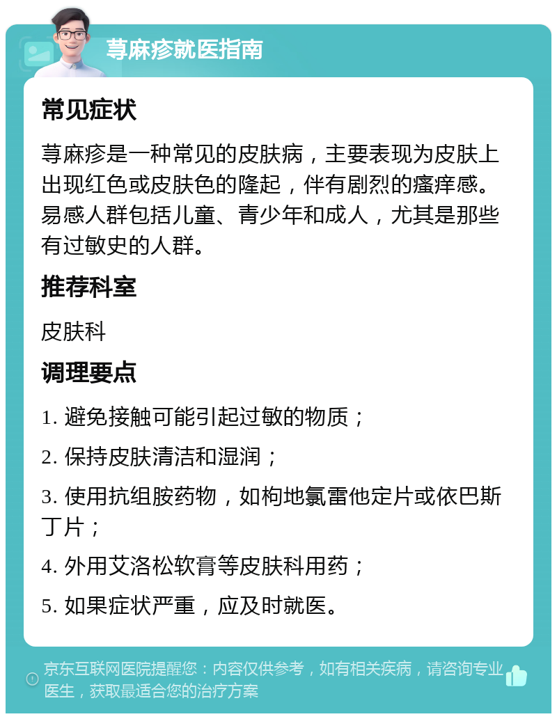 荨麻疹就医指南 常见症状 荨麻疹是一种常见的皮肤病，主要表现为皮肤上出现红色或皮肤色的隆起，伴有剧烈的瘙痒感。易感人群包括儿童、青少年和成人，尤其是那些有过敏史的人群。 推荐科室 皮肤科 调理要点 1. 避免接触可能引起过敏的物质； 2. 保持皮肤清洁和湿润； 3. 使用抗组胺药物，如枸地氯雷他定片或依巴斯丁片； 4. 外用艾洛松软膏等皮肤科用药； 5. 如果症状严重，应及时就医。