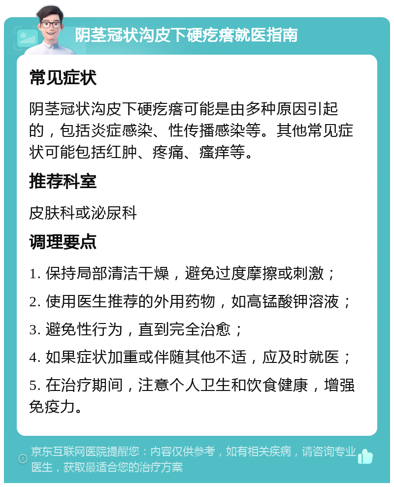 阴茎冠状沟皮下硬疙瘩就医指南 常见症状 阴茎冠状沟皮下硬疙瘩可能是由多种原因引起的，包括炎症感染、性传播感染等。其他常见症状可能包括红肿、疼痛、瘙痒等。 推荐科室 皮肤科或泌尿科 调理要点 1. 保持局部清洁干燥，避免过度摩擦或刺激； 2. 使用医生推荐的外用药物，如高锰酸钾溶液； 3. 避免性行为，直到完全治愈； 4. 如果症状加重或伴随其他不适，应及时就医； 5. 在治疗期间，注意个人卫生和饮食健康，增强免疫力。