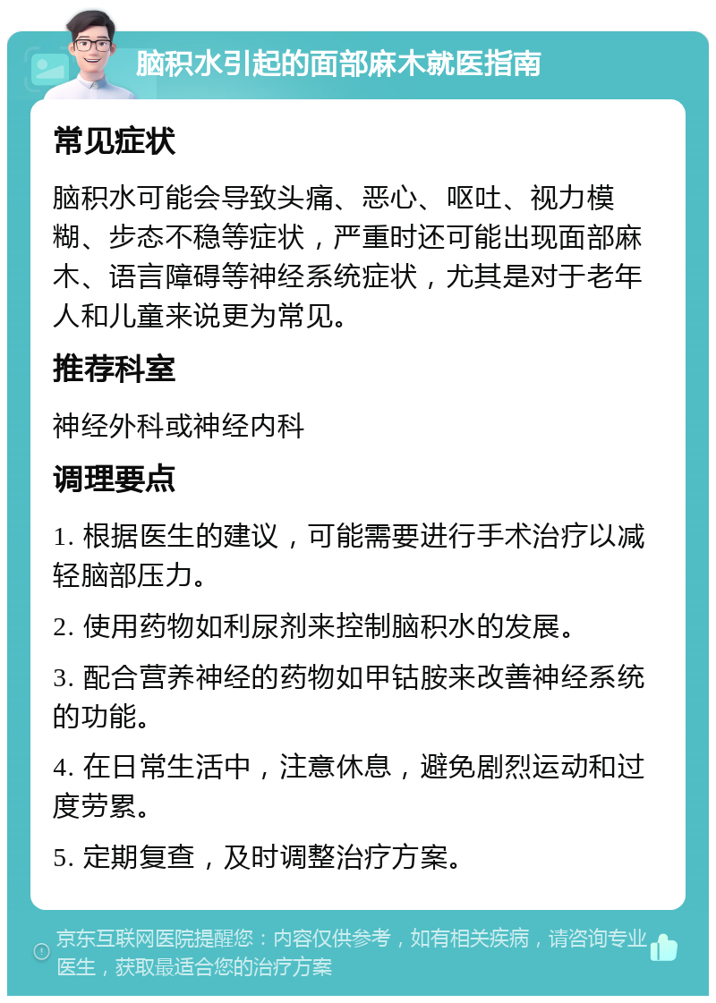 脑积水引起的面部麻木就医指南 常见症状 脑积水可能会导致头痛、恶心、呕吐、视力模糊、步态不稳等症状，严重时还可能出现面部麻木、语言障碍等神经系统症状，尤其是对于老年人和儿童来说更为常见。 推荐科室 神经外科或神经内科 调理要点 1. 根据医生的建议，可能需要进行手术治疗以减轻脑部压力。 2. 使用药物如利尿剂来控制脑积水的发展。 3. 配合营养神经的药物如甲钴胺来改善神经系统的功能。 4. 在日常生活中，注意休息，避免剧烈运动和过度劳累。 5. 定期复查，及时调整治疗方案。