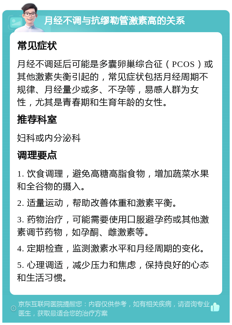 月经不调与抗缪勒管激素高的关系 常见症状 月经不调延后可能是多囊卵巢综合征（PCOS）或其他激素失衡引起的，常见症状包括月经周期不规律、月经量少或多、不孕等，易感人群为女性，尤其是青春期和生育年龄的女性。 推荐科室 妇科或内分泌科 调理要点 1. 饮食调理，避免高糖高脂食物，增加蔬菜水果和全谷物的摄入。 2. 适量运动，帮助改善体重和激素平衡。 3. 药物治疗，可能需要使用口服避孕药或其他激素调节药物，如孕酮、雌激素等。 4. 定期检查，监测激素水平和月经周期的变化。 5. 心理调适，减少压力和焦虑，保持良好的心态和生活习惯。