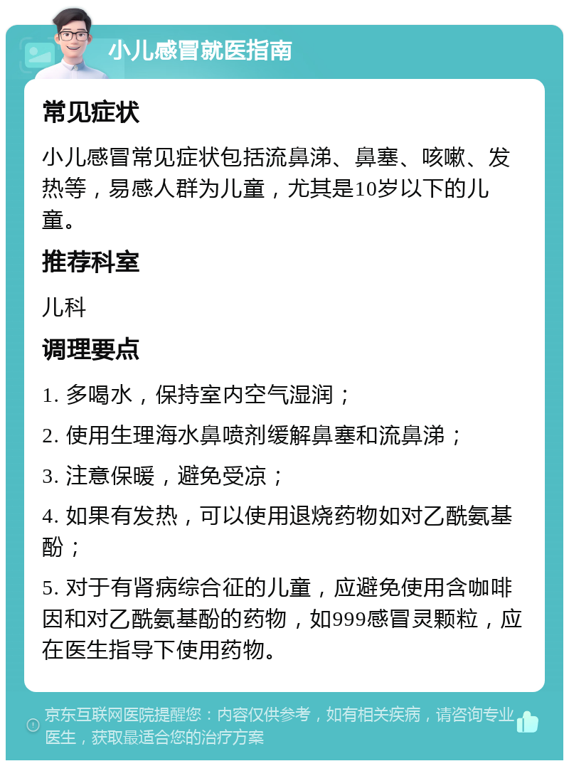 小儿感冒就医指南 常见症状 小儿感冒常见症状包括流鼻涕、鼻塞、咳嗽、发热等，易感人群为儿童，尤其是10岁以下的儿童。 推荐科室 儿科 调理要点 1. 多喝水，保持室内空气湿润； 2. 使用生理海水鼻喷剂缓解鼻塞和流鼻涕； 3. 注意保暖，避免受凉； 4. 如果有发热，可以使用退烧药物如对乙酰氨基酚； 5. 对于有肾病综合征的儿童，应避免使用含咖啡因和对乙酰氨基酚的药物，如999感冒灵颗粒，应在医生指导下使用药物。