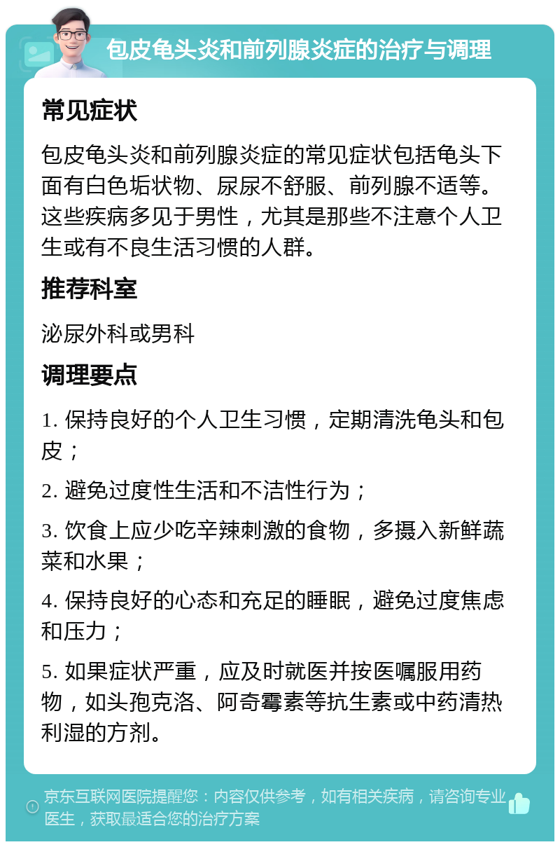 包皮龟头炎和前列腺炎症的治疗与调理 常见症状 包皮龟头炎和前列腺炎症的常见症状包括龟头下面有白色垢状物、尿尿不舒服、前列腺不适等。这些疾病多见于男性，尤其是那些不注意个人卫生或有不良生活习惯的人群。 推荐科室 泌尿外科或男科 调理要点 1. 保持良好的个人卫生习惯，定期清洗龟头和包皮； 2. 避免过度性生活和不洁性行为； 3. 饮食上应少吃辛辣刺激的食物，多摄入新鲜蔬菜和水果； 4. 保持良好的心态和充足的睡眠，避免过度焦虑和压力； 5. 如果症状严重，应及时就医并按医嘱服用药物，如头孢克洛、阿奇霉素等抗生素或中药清热利湿的方剂。