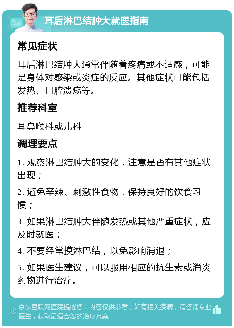 耳后淋巴结肿大就医指南 常见症状 耳后淋巴结肿大通常伴随着疼痛或不适感，可能是身体对感染或炎症的反应。其他症状可能包括发热、口腔溃疡等。 推荐科室 耳鼻喉科或儿科 调理要点 1. 观察淋巴结肿大的变化，注意是否有其他症状出现； 2. 避免辛辣、刺激性食物，保持良好的饮食习惯； 3. 如果淋巴结肿大伴随发热或其他严重症状，应及时就医； 4. 不要经常摸淋巴结，以免影响消退； 5. 如果医生建议，可以服用相应的抗生素或消炎药物进行治疗。