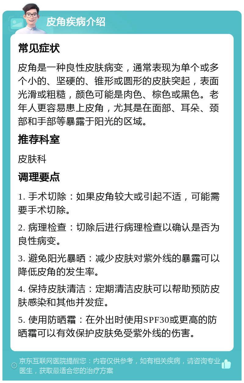 皮角疾病介绍 常见症状 皮角是一种良性皮肤病变，通常表现为单个或多个小的、坚硬的、锥形或圆形的皮肤突起，表面光滑或粗糙，颜色可能是肉色、棕色或黑色。老年人更容易患上皮角，尤其是在面部、耳朵、颈部和手部等暴露于阳光的区域。 推荐科室 皮肤科 调理要点 1. 手术切除：如果皮角较大或引起不适，可能需要手术切除。 2. 病理检查：切除后进行病理检查以确认是否为良性病变。 3. 避免阳光暴晒：减少皮肤对紫外线的暴露可以降低皮角的发生率。 4. 保持皮肤清洁：定期清洁皮肤可以帮助预防皮肤感染和其他并发症。 5. 使用防晒霜：在外出时使用SPF30或更高的防晒霜可以有效保护皮肤免受紫外线的伤害。