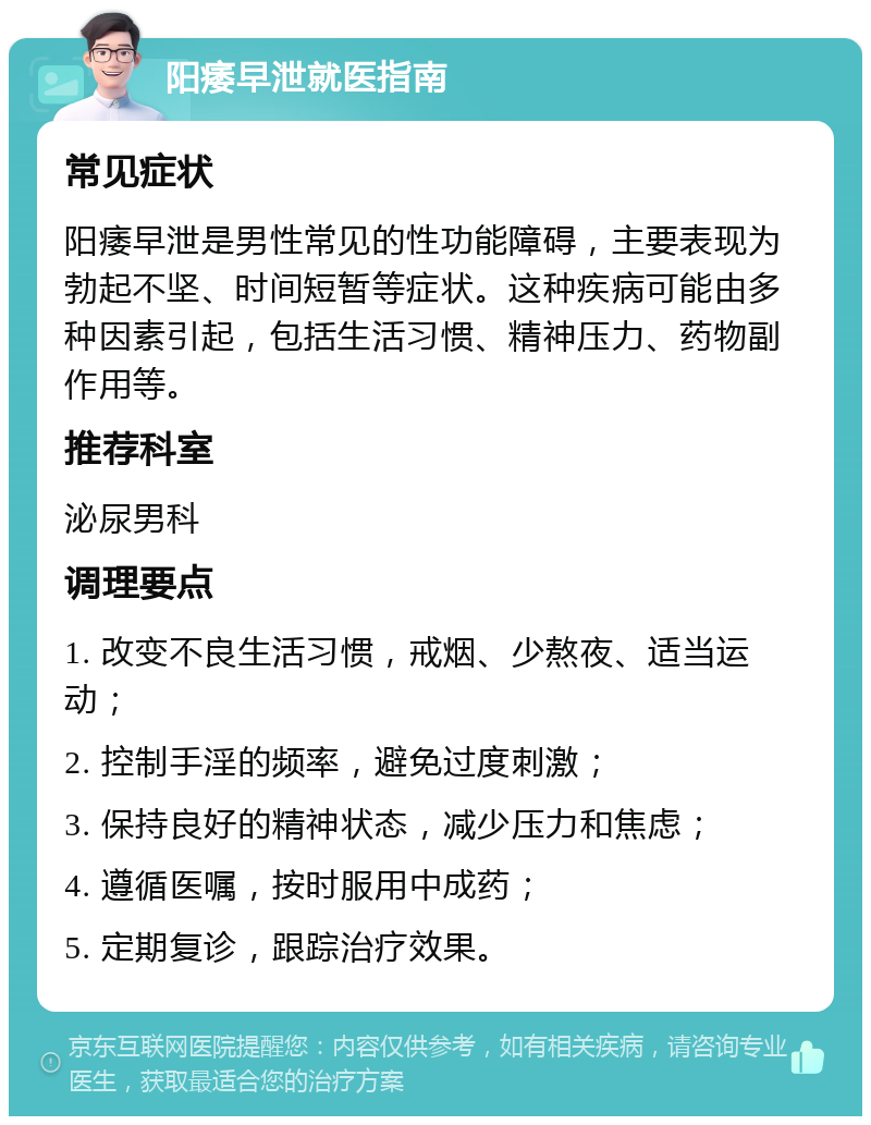 阳痿早泄就医指南 常见症状 阳痿早泄是男性常见的性功能障碍，主要表现为勃起不坚、时间短暂等症状。这种疾病可能由多种因素引起，包括生活习惯、精神压力、药物副作用等。 推荐科室 泌尿男科 调理要点 1. 改变不良生活习惯，戒烟、少熬夜、适当运动； 2. 控制手淫的频率，避免过度刺激； 3. 保持良好的精神状态，减少压力和焦虑； 4. 遵循医嘱，按时服用中成药； 5. 定期复诊，跟踪治疗效果。