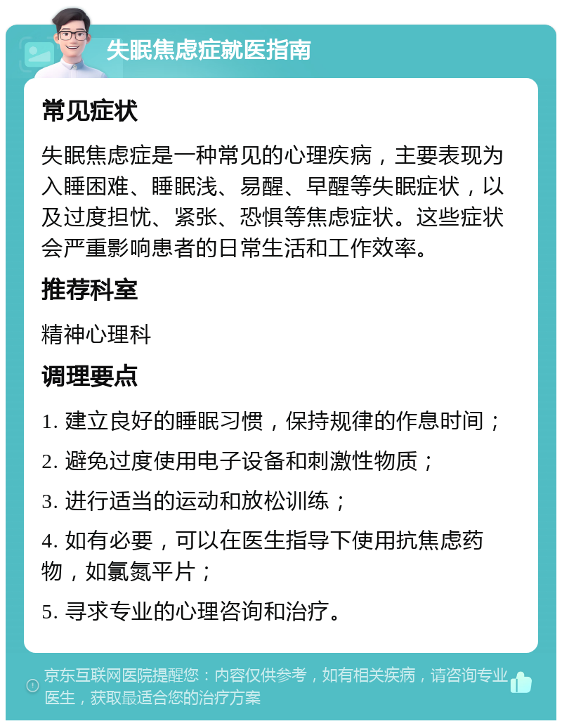 失眠焦虑症就医指南 常见症状 失眠焦虑症是一种常见的心理疾病，主要表现为入睡困难、睡眠浅、易醒、早醒等失眠症状，以及过度担忧、紧张、恐惧等焦虑症状。这些症状会严重影响患者的日常生活和工作效率。 推荐科室 精神心理科 调理要点 1. 建立良好的睡眠习惯，保持规律的作息时间； 2. 避免过度使用电子设备和刺激性物质； 3. 进行适当的运动和放松训练； 4. 如有必要，可以在医生指导下使用抗焦虑药物，如氯氮平片； 5. 寻求专业的心理咨询和治疗。