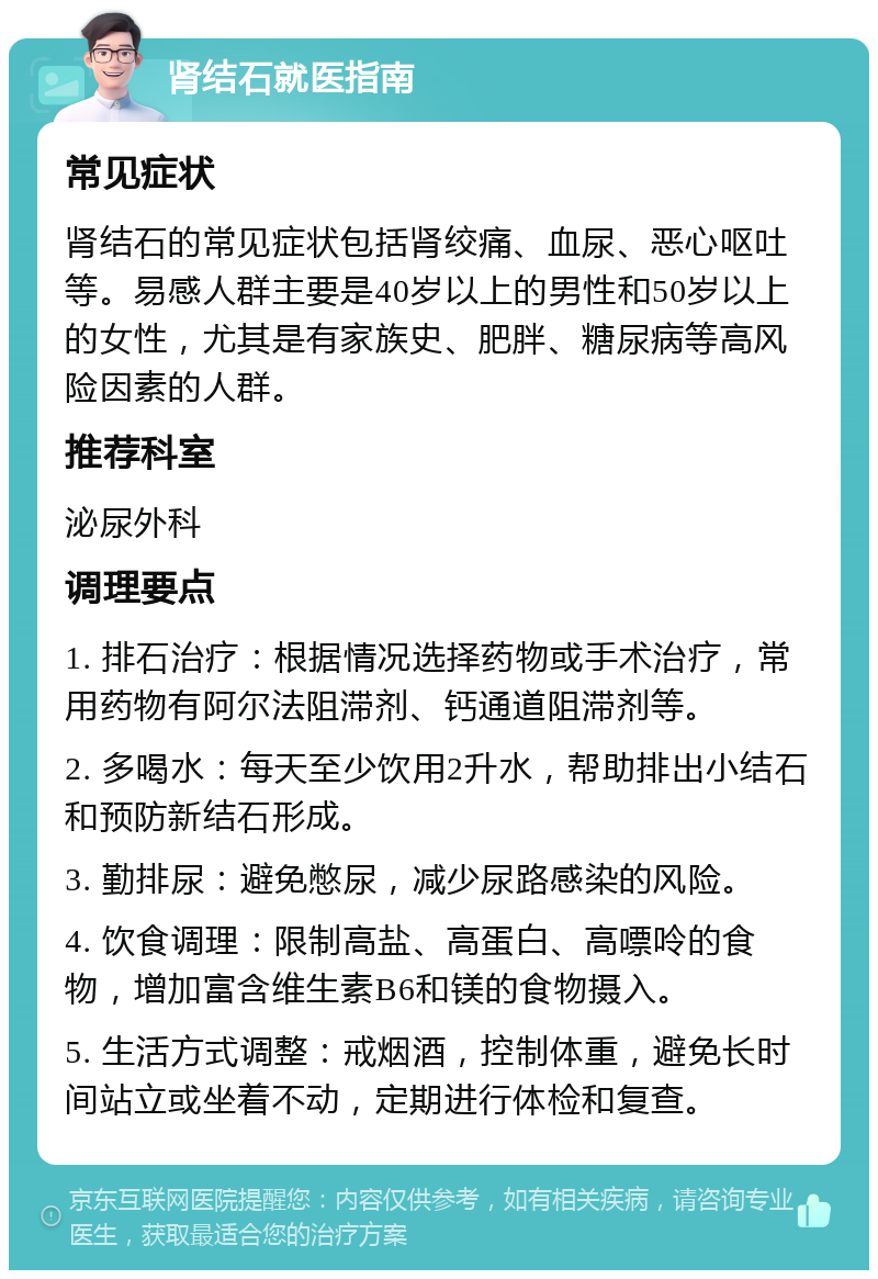 肾结石就医指南 常见症状 肾结石的常见症状包括肾绞痛、血尿、恶心呕吐等。易感人群主要是40岁以上的男性和50岁以上的女性，尤其是有家族史、肥胖、糖尿病等高风险因素的人群。 推荐科室 泌尿外科 调理要点 1. 排石治疗：根据情况选择药物或手术治疗，常用药物有阿尔法阻滞剂、钙通道阻滞剂等。 2. 多喝水：每天至少饮用2升水，帮助排出小结石和预防新结石形成。 3. 勤排尿：避免憋尿，减少尿路感染的风险。 4. 饮食调理：限制高盐、高蛋白、高嘌呤的食物，增加富含维生素B6和镁的食物摄入。 5. 生活方式调整：戒烟酒，控制体重，避免长时间站立或坐着不动，定期进行体检和复查。