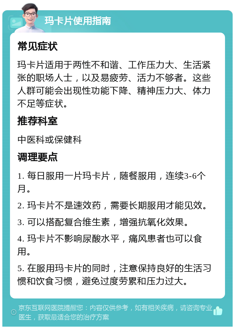 玛卡片使用指南 常见症状 玛卡片适用于两性不和谐、工作压力大、生活紧张的职场人士，以及易疲劳、活力不够者。这些人群可能会出现性功能下降、精神压力大、体力不足等症状。 推荐科室 中医科或保健科 调理要点 1. 每日服用一片玛卡片，随餐服用，连续3-6个月。 2. 玛卡片不是速效药，需要长期服用才能见效。 3. 可以搭配复合维生素，增强抗氧化效果。 4. 玛卡片不影响尿酸水平，痛风患者也可以食用。 5. 在服用玛卡片的同时，注意保持良好的生活习惯和饮食习惯，避免过度劳累和压力过大。