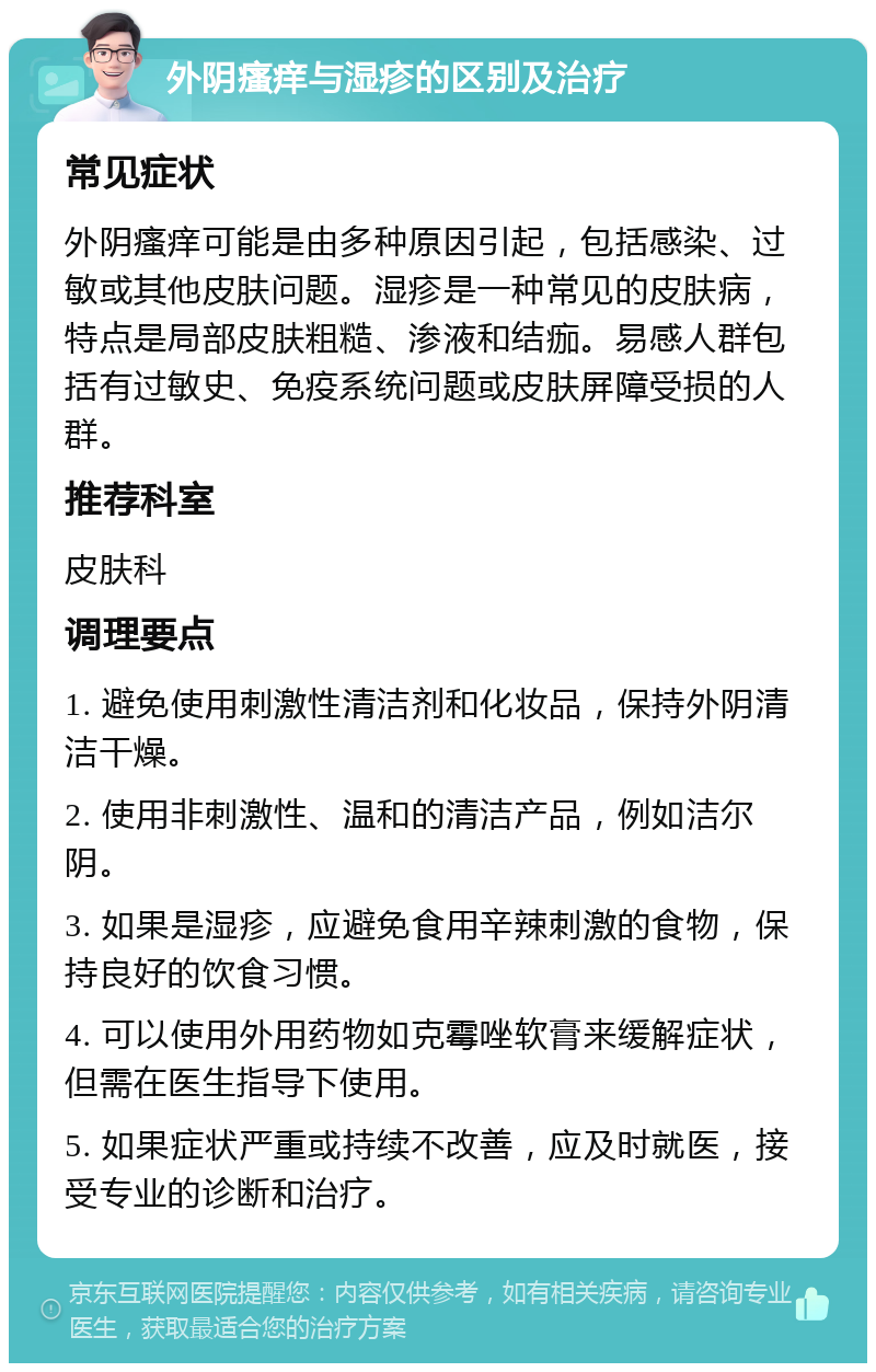 外阴瘙痒与湿疹的区别及治疗 常见症状 外阴瘙痒可能是由多种原因引起，包括感染、过敏或其他皮肤问题。湿疹是一种常见的皮肤病，特点是局部皮肤粗糙、渗液和结痂。易感人群包括有过敏史、免疫系统问题或皮肤屏障受损的人群。 推荐科室 皮肤科 调理要点 1. 避免使用刺激性清洁剂和化妆品，保持外阴清洁干燥。 2. 使用非刺激性、温和的清洁产品，例如洁尔阴。 3. 如果是湿疹，应避免食用辛辣刺激的食物，保持良好的饮食习惯。 4. 可以使用外用药物如克霉唑软膏来缓解症状，但需在医生指导下使用。 5. 如果症状严重或持续不改善，应及时就医，接受专业的诊断和治疗。