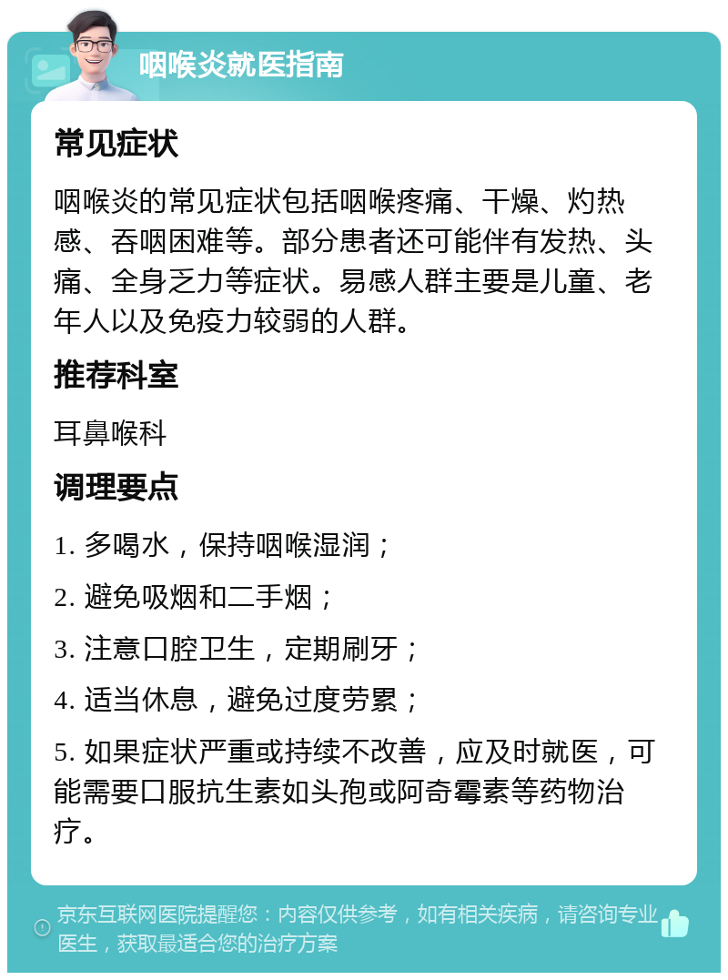 咽喉炎就医指南 常见症状 咽喉炎的常见症状包括咽喉疼痛、干燥、灼热感、吞咽困难等。部分患者还可能伴有发热、头痛、全身乏力等症状。易感人群主要是儿童、老年人以及免疫力较弱的人群。 推荐科室 耳鼻喉科 调理要点 1. 多喝水，保持咽喉湿润； 2. 避免吸烟和二手烟； 3. 注意口腔卫生，定期刷牙； 4. 适当休息，避免过度劳累； 5. 如果症状严重或持续不改善，应及时就医，可能需要口服抗生素如头孢或阿奇霉素等药物治疗。