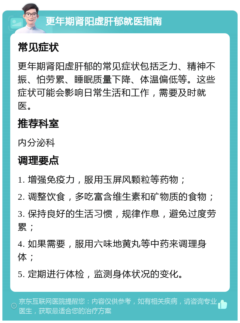 更年期肾阳虚肝郁就医指南 常见症状 更年期肾阳虚肝郁的常见症状包括乏力、精神不振、怕劳累、睡眠质量下降、体温偏低等。这些症状可能会影响日常生活和工作，需要及时就医。 推荐科室 内分泌科 调理要点 1. 增强免疫力，服用玉屏风颗粒等药物； 2. 调整饮食，多吃富含维生素和矿物质的食物； 3. 保持良好的生活习惯，规律作息，避免过度劳累； 4. 如果需要，服用六味地黄丸等中药来调理身体； 5. 定期进行体检，监测身体状况的变化。