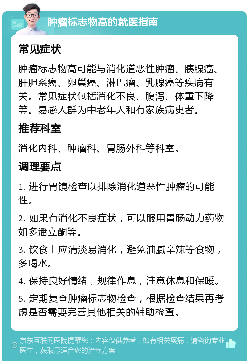 肿瘤标志物高的就医指南 常见症状 肿瘤标志物高可能与消化道恶性肿瘤、胰腺癌、肝胆系癌、卵巢癌、淋巴瘤、乳腺癌等疾病有关。常见症状包括消化不良、腹泻、体重下降等。易感人群为中老年人和有家族病史者。 推荐科室 消化内科、肿瘤科、胃肠外科等科室。 调理要点 1. 进行胃镜检查以排除消化道恶性肿瘤的可能性。 2. 如果有消化不良症状，可以服用胃肠动力药物如多潘立酮等。 3. 饮食上应清淡易消化，避免油腻辛辣等食物，多喝水。 4. 保持良好情绪，规律作息，注意休息和保暖。 5. 定期复查肿瘤标志物检查，根据检查结果再考虑是否需要完善其他相关的辅助检查。