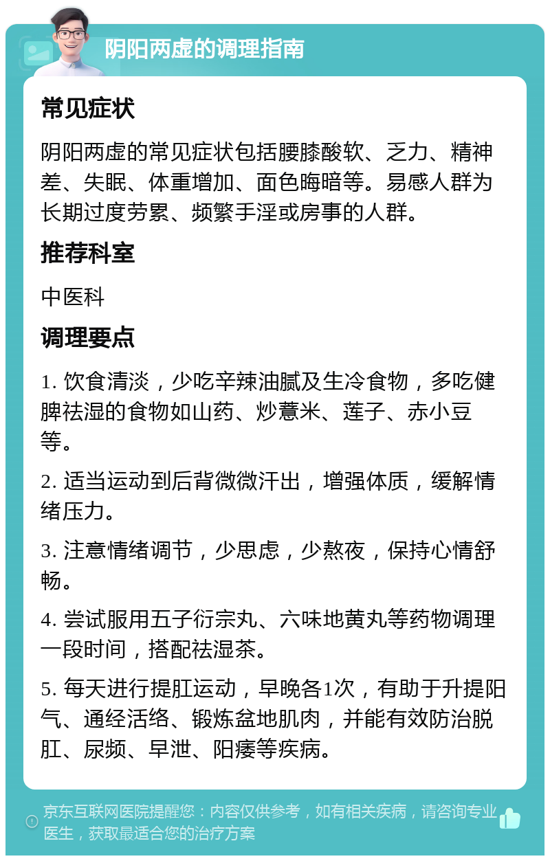 阴阳两虚的调理指南 常见症状 阴阳两虚的常见症状包括腰膝酸软、乏力、精神差、失眠、体重增加、面色晦暗等。易感人群为长期过度劳累、频繁手淫或房事的人群。 推荐科室 中医科 调理要点 1. 饮食清淡，少吃辛辣油腻及生冷食物，多吃健脾祛湿的食物如山药、炒薏米、莲子、赤小豆等。 2. 适当运动到后背微微汗出，增强体质，缓解情绪压力。 3. 注意情绪调节，少思虑，少熬夜，保持心情舒畅。 4. 尝试服用五子衍宗丸、六味地黄丸等药物调理一段时间，搭配祛湿茶。 5. 每天进行提肛运动，早晚各1次，有助于升提阳气、通经活络、锻炼盆地肌肉，并能有效防治脱肛、尿频、早泄、阳痿等疾病。