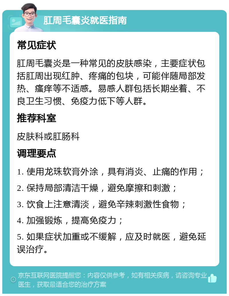 肛周毛囊炎就医指南 常见症状 肛周毛囊炎是一种常见的皮肤感染，主要症状包括肛周出现红肿、疼痛的包块，可能伴随局部发热、瘙痒等不适感。易感人群包括长期坐着、不良卫生习惯、免疫力低下等人群。 推荐科室 皮肤科或肛肠科 调理要点 1. 使用龙珠软膏外涂，具有消炎、止痛的作用； 2. 保持局部清洁干燥，避免摩擦和刺激； 3. 饮食上注意清淡，避免辛辣刺激性食物； 4. 加强锻炼，提高免疫力； 5. 如果症状加重或不缓解，应及时就医，避免延误治疗。