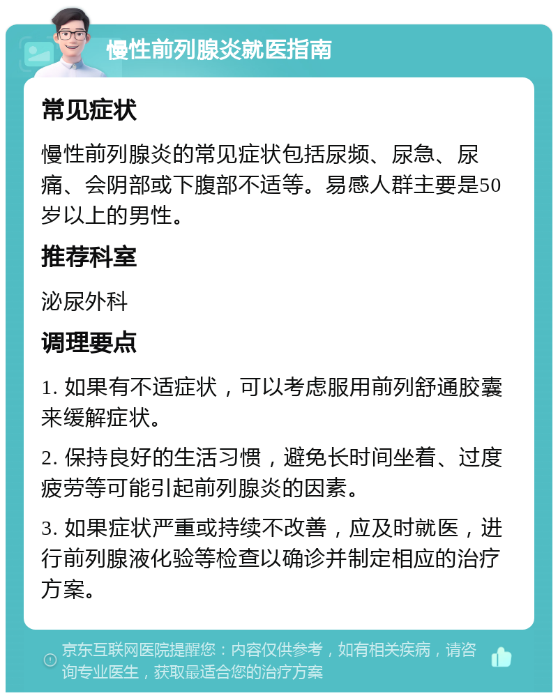 慢性前列腺炎就医指南 常见症状 慢性前列腺炎的常见症状包括尿频、尿急、尿痛、会阴部或下腹部不适等。易感人群主要是50岁以上的男性。 推荐科室 泌尿外科 调理要点 1. 如果有不适症状，可以考虑服用前列舒通胶囊来缓解症状。 2. 保持良好的生活习惯，避免长时间坐着、过度疲劳等可能引起前列腺炎的因素。 3. 如果症状严重或持续不改善，应及时就医，进行前列腺液化验等检查以确诊并制定相应的治疗方案。