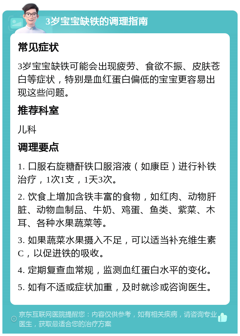 3岁宝宝缺铁的调理指南 常见症状 3岁宝宝缺铁可能会出现疲劳、食欲不振、皮肤苍白等症状，特别是血红蛋白偏低的宝宝更容易出现这些问题。 推荐科室 儿科 调理要点 1. 口服右旋糖酐铁口服溶液（如康臣）进行补铁治疗，1次1支，1天3次。 2. 饮食上增加含铁丰富的食物，如红肉、动物肝脏、动物血制品、牛奶、鸡蛋、鱼类、紫菜、木耳、各种水果蔬菜等。 3. 如果蔬菜水果摄入不足，可以适当补充维生素C，以促进铁的吸收。 4. 定期复查血常规，监测血红蛋白水平的变化。 5. 如有不适或症状加重，及时就诊或咨询医生。