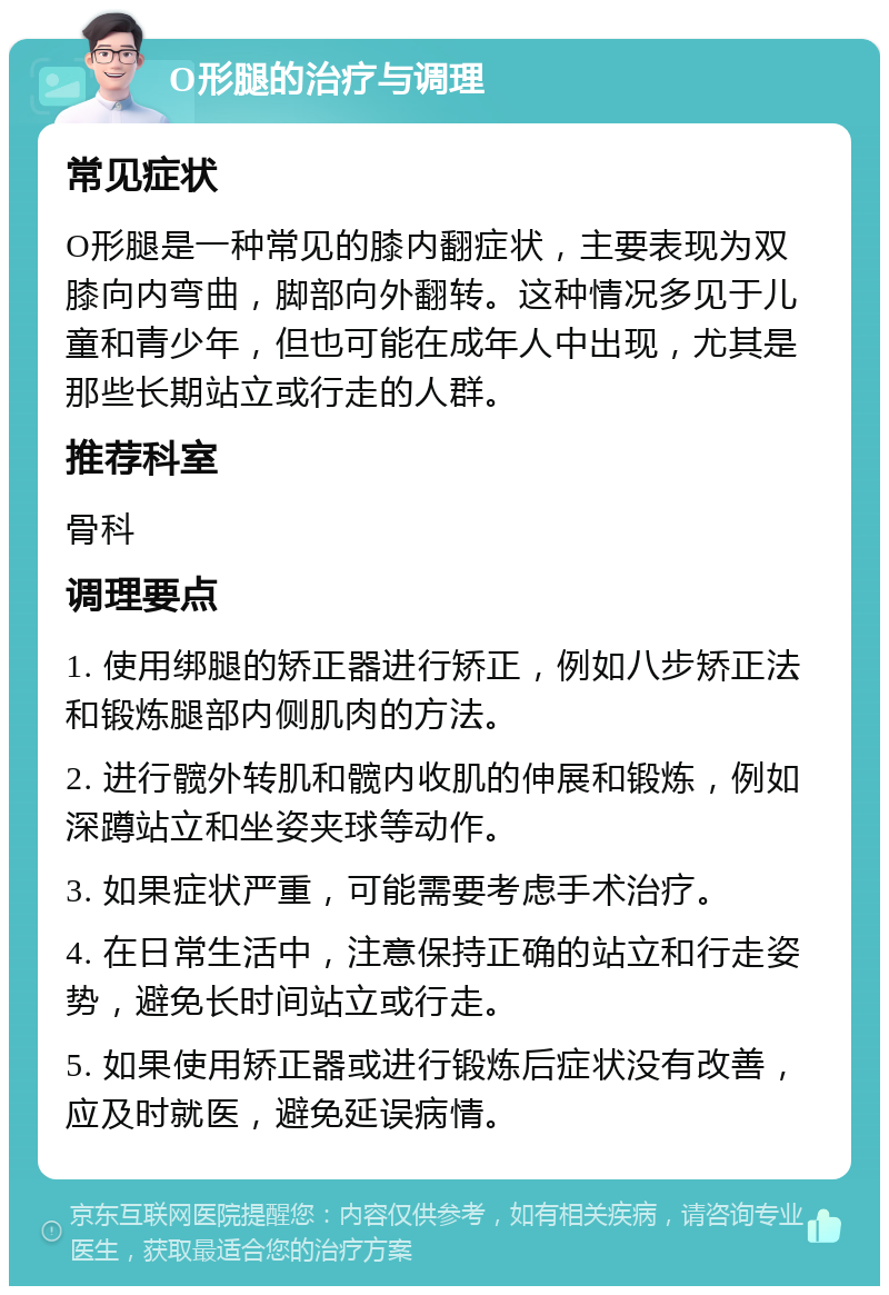 O形腿的治疗与调理 常见症状 O形腿是一种常见的膝内翻症状，主要表现为双膝向内弯曲，脚部向外翻转。这种情况多见于儿童和青少年，但也可能在成年人中出现，尤其是那些长期站立或行走的人群。 推荐科室 骨科 调理要点 1. 使用绑腿的矫正器进行矫正，例如八步矫正法和锻炼腿部内侧肌肉的方法。 2. 进行髋外转肌和髋内收肌的伸展和锻炼，例如深蹲站立和坐姿夹球等动作。 3. 如果症状严重，可能需要考虑手术治疗。 4. 在日常生活中，注意保持正确的站立和行走姿势，避免长时间站立或行走。 5. 如果使用矫正器或进行锻炼后症状没有改善，应及时就医，避免延误病情。