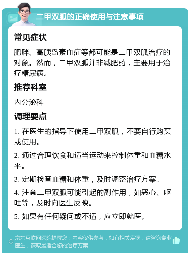 二甲双胍的正确使用与注意事项 常见症状 肥胖、高胰岛素血症等都可能是二甲双胍治疗的对象。然而，二甲双胍并非减肥药，主要用于治疗糖尿病。 推荐科室 内分泌科 调理要点 1. 在医生的指导下使用二甲双胍，不要自行购买或使用。 2. 通过合理饮食和适当运动来控制体重和血糖水平。 3. 定期检查血糖和体重，及时调整治疗方案。 4. 注意二甲双胍可能引起的副作用，如恶心、呕吐等，及时向医生反映。 5. 如果有任何疑问或不适，应立即就医。