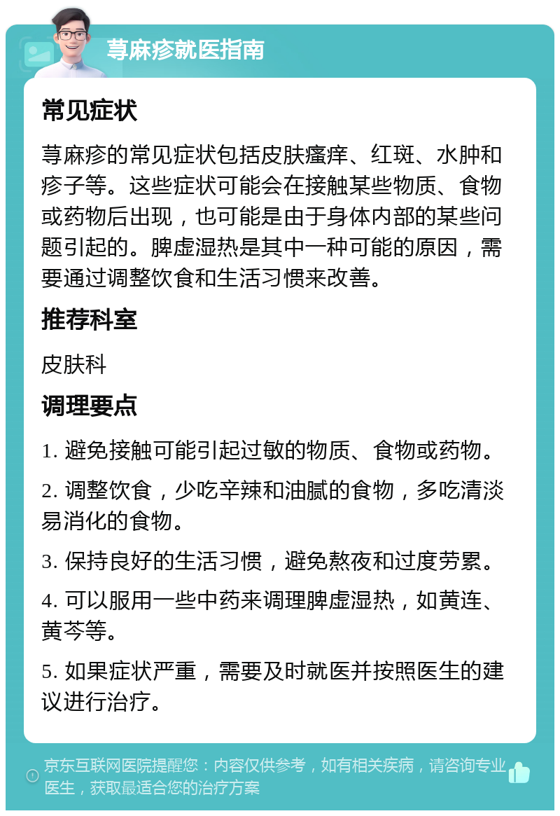 荨麻疹就医指南 常见症状 荨麻疹的常见症状包括皮肤瘙痒、红斑、水肿和疹子等。这些症状可能会在接触某些物质、食物或药物后出现，也可能是由于身体内部的某些问题引起的。脾虚湿热是其中一种可能的原因，需要通过调整饮食和生活习惯来改善。 推荐科室 皮肤科 调理要点 1. 避免接触可能引起过敏的物质、食物或药物。 2. 调整饮食，少吃辛辣和油腻的食物，多吃清淡易消化的食物。 3. 保持良好的生活习惯，避免熬夜和过度劳累。 4. 可以服用一些中药来调理脾虚湿热，如黄连、黄芩等。 5. 如果症状严重，需要及时就医并按照医生的建议进行治疗。