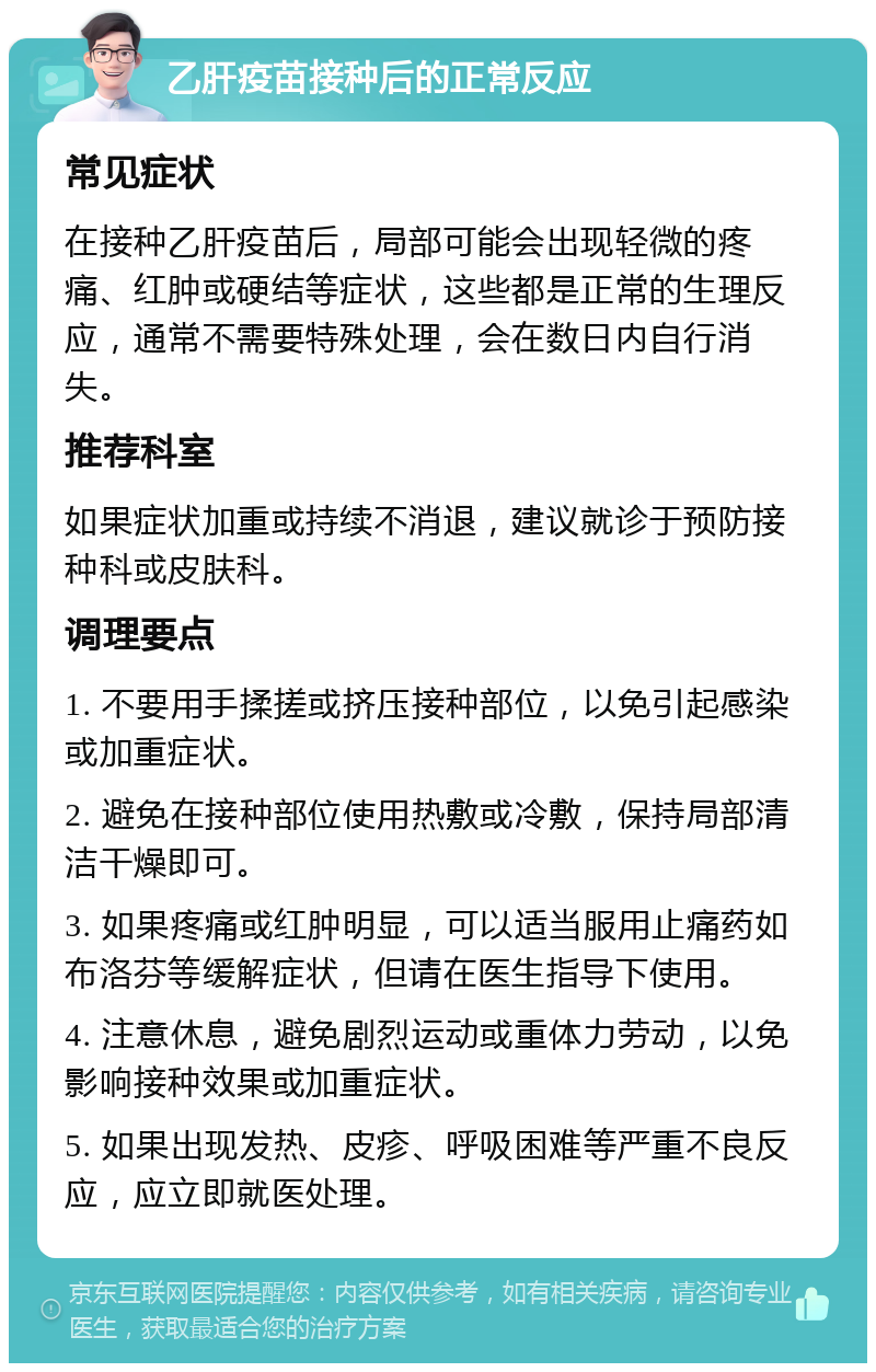 乙肝疫苗接种后的正常反应 常见症状 在接种乙肝疫苗后，局部可能会出现轻微的疼痛、红肿或硬结等症状，这些都是正常的生理反应，通常不需要特殊处理，会在数日内自行消失。 推荐科室 如果症状加重或持续不消退，建议就诊于预防接种科或皮肤科。 调理要点 1. 不要用手揉搓或挤压接种部位，以免引起感染或加重症状。 2. 避免在接种部位使用热敷或冷敷，保持局部清洁干燥即可。 3. 如果疼痛或红肿明显，可以适当服用止痛药如布洛芬等缓解症状，但请在医生指导下使用。 4. 注意休息，避免剧烈运动或重体力劳动，以免影响接种效果或加重症状。 5. 如果出现发热、皮疹、呼吸困难等严重不良反应，应立即就医处理。