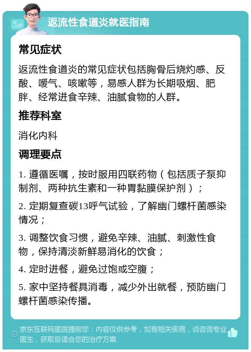 返流性食道炎就医指南 常见症状 返流性食道炎的常见症状包括胸骨后烧灼感、反酸、嗳气、咳嗽等，易感人群为长期吸烟、肥胖、经常进食辛辣、油腻食物的人群。 推荐科室 消化内科 调理要点 1. 遵循医嘱，按时服用四联药物（包括质子泵抑制剂、两种抗生素和一种胃黏膜保护剂）； 2. 定期复查碳13呼气试验，了解幽门螺杆菌感染情况； 3. 调整饮食习惯，避免辛辣、油腻、刺激性食物，保持清淡新鲜易消化的饮食； 4. 定时进餐，避免过饱或空腹； 5. 家中坚持餐具消毒，减少外出就餐，预防幽门螺杆菌感染传播。