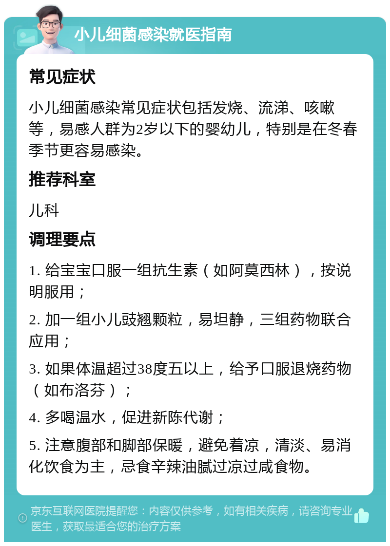 小儿细菌感染就医指南 常见症状 小儿细菌感染常见症状包括发烧、流涕、咳嗽等，易感人群为2岁以下的婴幼儿，特别是在冬春季节更容易感染。 推荐科室 儿科 调理要点 1. 给宝宝口服一组抗生素（如阿莫西林），按说明服用； 2. 加一组小儿豉翘颗粒，易坦静，三组药物联合应用； 3. 如果体温超过38度五以上，给予口服退烧药物（如布洛芬）； 4. 多喝温水，促进新陈代谢； 5. 注意腹部和脚部保暖，避免着凉，清淡、易消化饮食为主，忌食辛辣油腻过凉过咸食物。