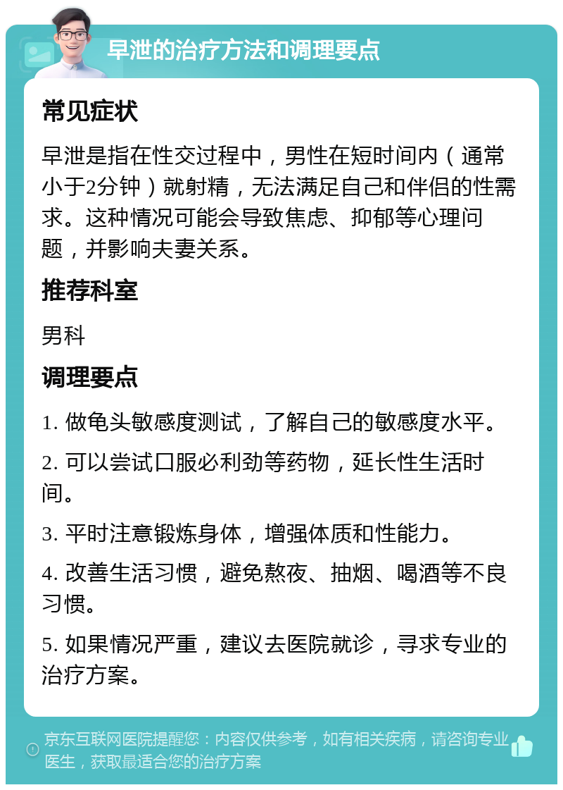 早泄的治疗方法和调理要点 常见症状 早泄是指在性交过程中，男性在短时间内（通常小于2分钟）就射精，无法满足自己和伴侣的性需求。这种情况可能会导致焦虑、抑郁等心理问题，并影响夫妻关系。 推荐科室 男科 调理要点 1. 做龟头敏感度测试，了解自己的敏感度水平。 2. 可以尝试口服必利劲等药物，延长性生活时间。 3. 平时注意锻炼身体，增强体质和性能力。 4. 改善生活习惯，避免熬夜、抽烟、喝酒等不良习惯。 5. 如果情况严重，建议去医院就诊，寻求专业的治疗方案。