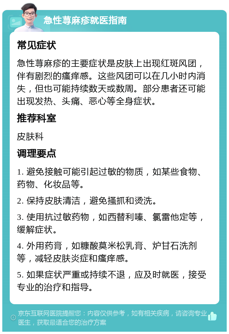 急性荨麻疹就医指南 常见症状 急性荨麻疹的主要症状是皮肤上出现红斑风团，伴有剧烈的瘙痒感。这些风团可以在几小时内消失，但也可能持续数天或数周。部分患者还可能出现发热、头痛、恶心等全身症状。 推荐科室 皮肤科 调理要点 1. 避免接触可能引起过敏的物质，如某些食物、药物、化妆品等。 2. 保持皮肤清洁，避免搔抓和烫洗。 3. 使用抗过敏药物，如西替利嗪、氯雷他定等，缓解症状。 4. 外用药膏，如糠酸莫米松乳膏、炉甘石洗剂等，减轻皮肤炎症和瘙痒感。 5. 如果症状严重或持续不退，应及时就医，接受专业的治疗和指导。