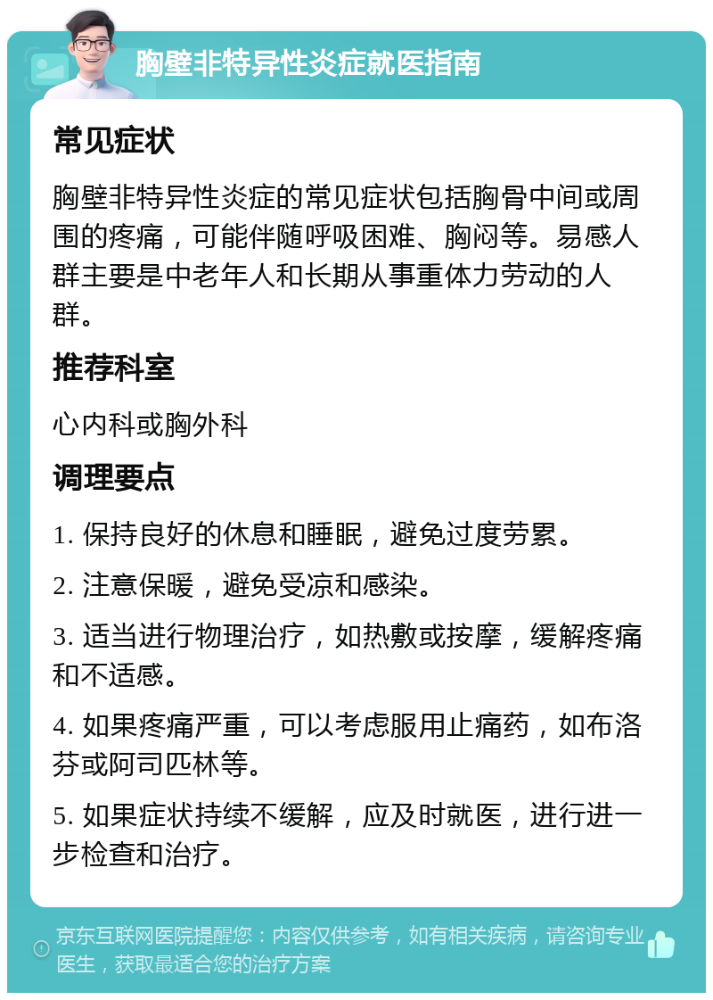 胸壁非特异性炎症就医指南 常见症状 胸壁非特异性炎症的常见症状包括胸骨中间或周围的疼痛，可能伴随呼吸困难、胸闷等。易感人群主要是中老年人和长期从事重体力劳动的人群。 推荐科室 心内科或胸外科 调理要点 1. 保持良好的休息和睡眠，避免过度劳累。 2. 注意保暖，避免受凉和感染。 3. 适当进行物理治疗，如热敷或按摩，缓解疼痛和不适感。 4. 如果疼痛严重，可以考虑服用止痛药，如布洛芬或阿司匹林等。 5. 如果症状持续不缓解，应及时就医，进行进一步检查和治疗。