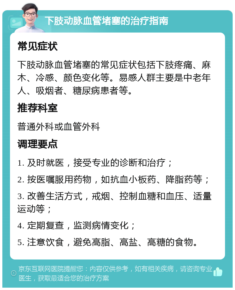 下肢动脉血管堵塞的治疗指南 常见症状 下肢动脉血管堵塞的常见症状包括下肢疼痛、麻木、冷感、颜色变化等。易感人群主要是中老年人、吸烟者、糖尿病患者等。 推荐科室 普通外科或血管外科 调理要点 1. 及时就医，接受专业的诊断和治疗； 2. 按医嘱服用药物，如抗血小板药、降脂药等； 3. 改善生活方式，戒烟、控制血糖和血压、适量运动等； 4. 定期复查，监测病情变化； 5. 注意饮食，避免高脂、高盐、高糖的食物。