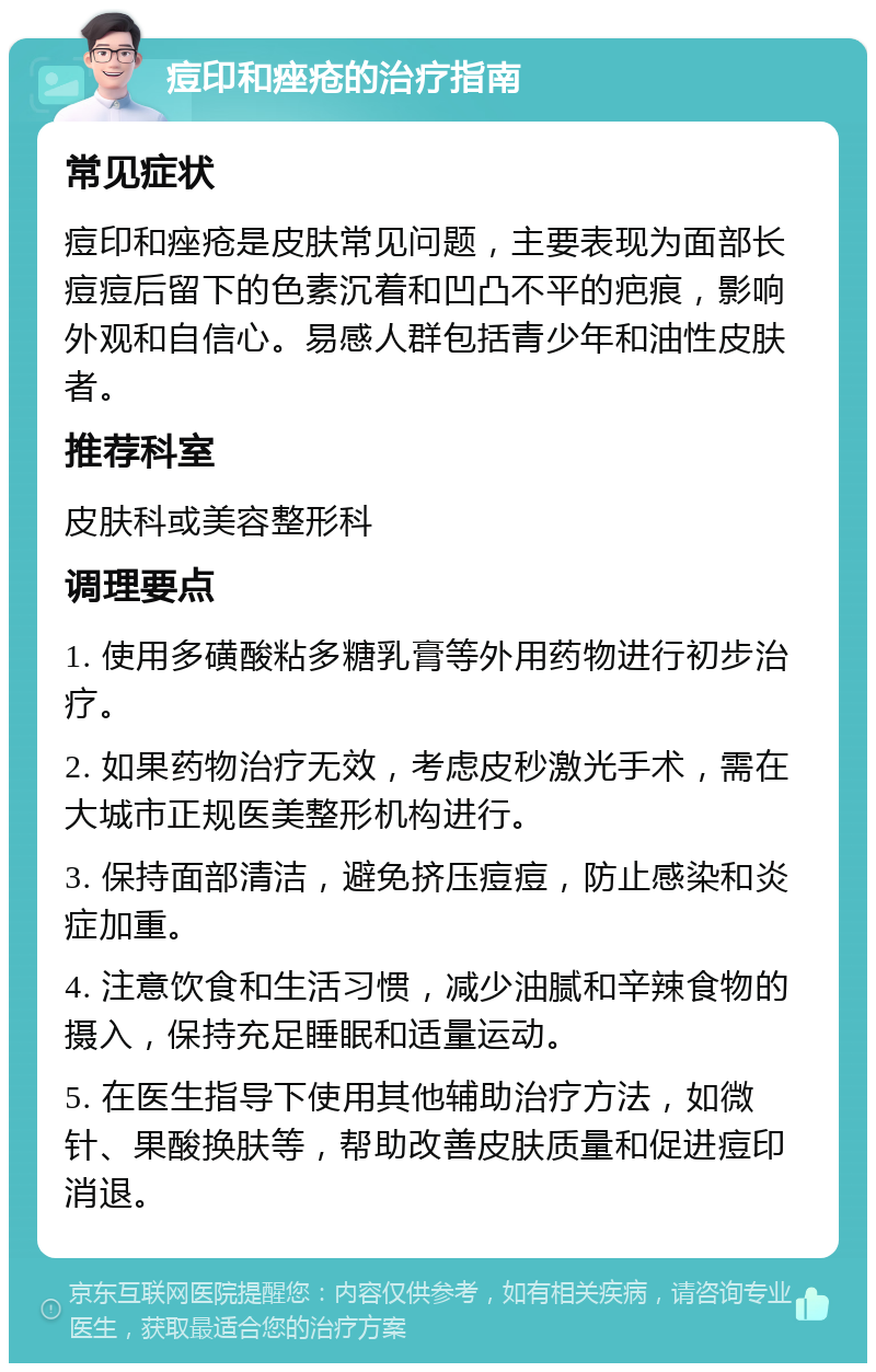 痘印和痤疮的治疗指南 常见症状 痘印和痤疮是皮肤常见问题，主要表现为面部长痘痘后留下的色素沉着和凹凸不平的疤痕，影响外观和自信心。易感人群包括青少年和油性皮肤者。 推荐科室 皮肤科或美容整形科 调理要点 1. 使用多磺酸粘多糖乳膏等外用药物进行初步治疗。 2. 如果药物治疗无效，考虑皮秒激光手术，需在大城市正规医美整形机构进行。 3. 保持面部清洁，避免挤压痘痘，防止感染和炎症加重。 4. 注意饮食和生活习惯，减少油腻和辛辣食物的摄入，保持充足睡眠和适量运动。 5. 在医生指导下使用其他辅助治疗方法，如微针、果酸换肤等，帮助改善皮肤质量和促进痘印消退。