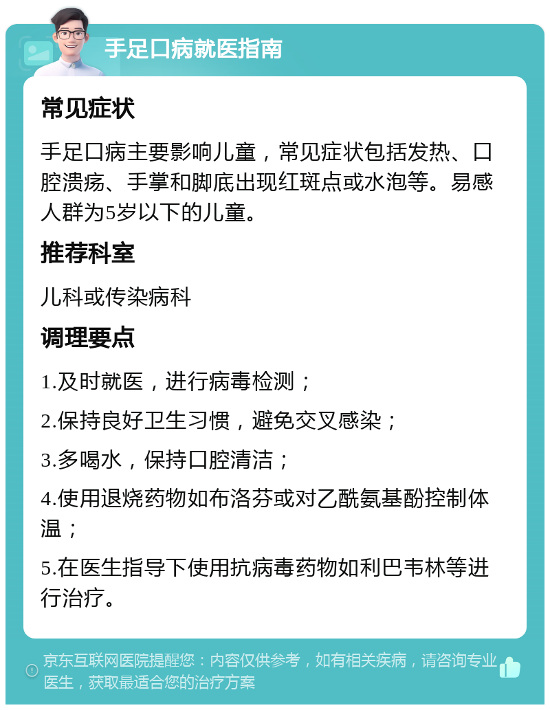 手足口病就医指南 常见症状 手足口病主要影响儿童，常见症状包括发热、口腔溃疡、手掌和脚底出现红斑点或水泡等。易感人群为5岁以下的儿童。 推荐科室 儿科或传染病科 调理要点 1.及时就医，进行病毒检测； 2.保持良好卫生习惯，避免交叉感染； 3.多喝水，保持口腔清洁； 4.使用退烧药物如布洛芬或对乙酰氨基酚控制体温； 5.在医生指导下使用抗病毒药物如利巴韦林等进行治疗。