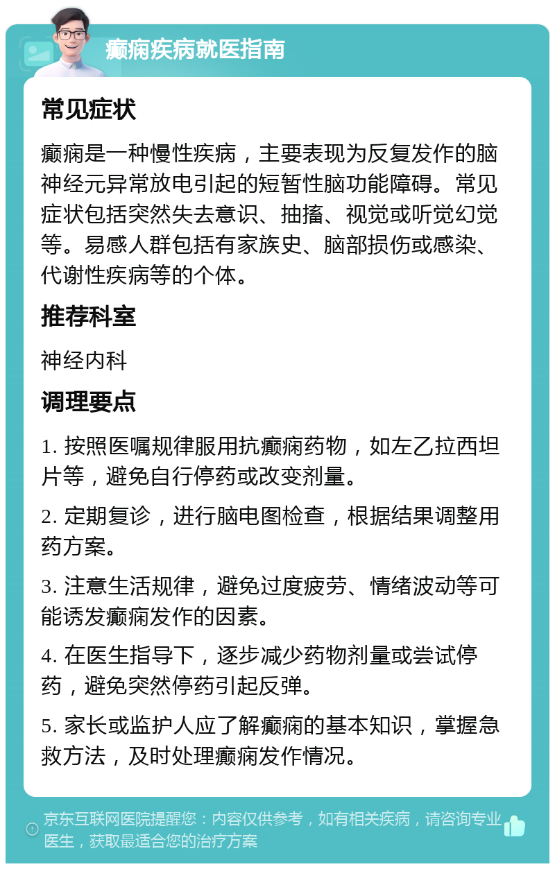 癫痫疾病就医指南 常见症状 癫痫是一种慢性疾病，主要表现为反复发作的脑神经元异常放电引起的短暂性脑功能障碍。常见症状包括突然失去意识、抽搐、视觉或听觉幻觉等。易感人群包括有家族史、脑部损伤或感染、代谢性疾病等的个体。 推荐科室 神经内科 调理要点 1. 按照医嘱规律服用抗癫痫药物，如左乙拉西坦片等，避免自行停药或改变剂量。 2. 定期复诊，进行脑电图检查，根据结果调整用药方案。 3. 注意生活规律，避免过度疲劳、情绪波动等可能诱发癫痫发作的因素。 4. 在医生指导下，逐步减少药物剂量或尝试停药，避免突然停药引起反弹。 5. 家长或监护人应了解癫痫的基本知识，掌握急救方法，及时处理癫痫发作情况。