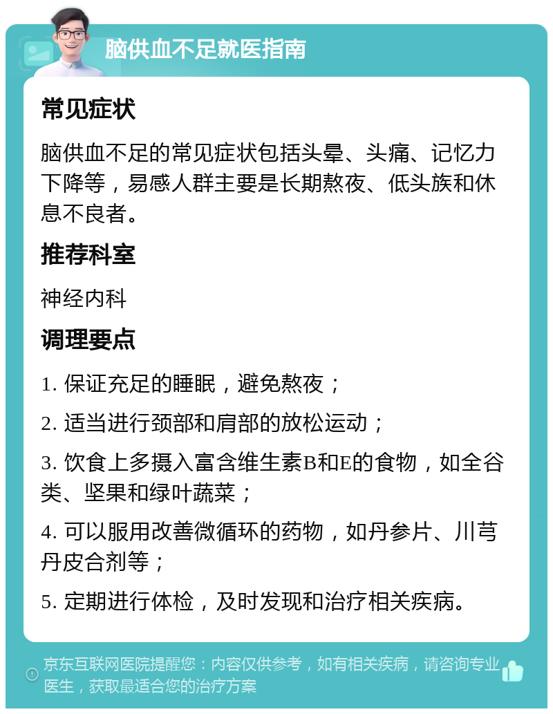 脑供血不足就医指南 常见症状 脑供血不足的常见症状包括头晕、头痛、记忆力下降等，易感人群主要是长期熬夜、低头族和休息不良者。 推荐科室 神经内科 调理要点 1. 保证充足的睡眠，避免熬夜； 2. 适当进行颈部和肩部的放松运动； 3. 饮食上多摄入富含维生素B和E的食物，如全谷类、坚果和绿叶蔬菜； 4. 可以服用改善微循环的药物，如丹参片、川芎丹皮合剂等； 5. 定期进行体检，及时发现和治疗相关疾病。