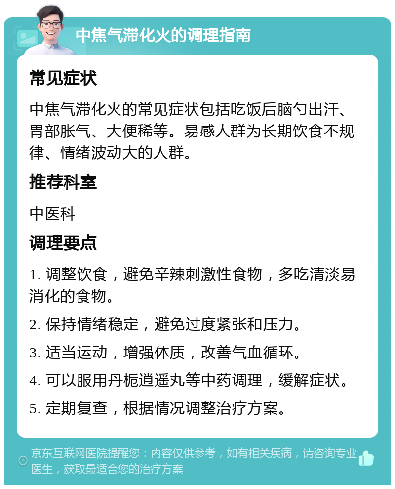 中焦气滞化火的调理指南 常见症状 中焦气滞化火的常见症状包括吃饭后脑勺出汗、胃部胀气、大便稀等。易感人群为长期饮食不规律、情绪波动大的人群。 推荐科室 中医科 调理要点 1. 调整饮食，避免辛辣刺激性食物，多吃清淡易消化的食物。 2. 保持情绪稳定，避免过度紧张和压力。 3. 适当运动，增强体质，改善气血循环。 4. 可以服用丹栀逍遥丸等中药调理，缓解症状。 5. 定期复查，根据情况调整治疗方案。