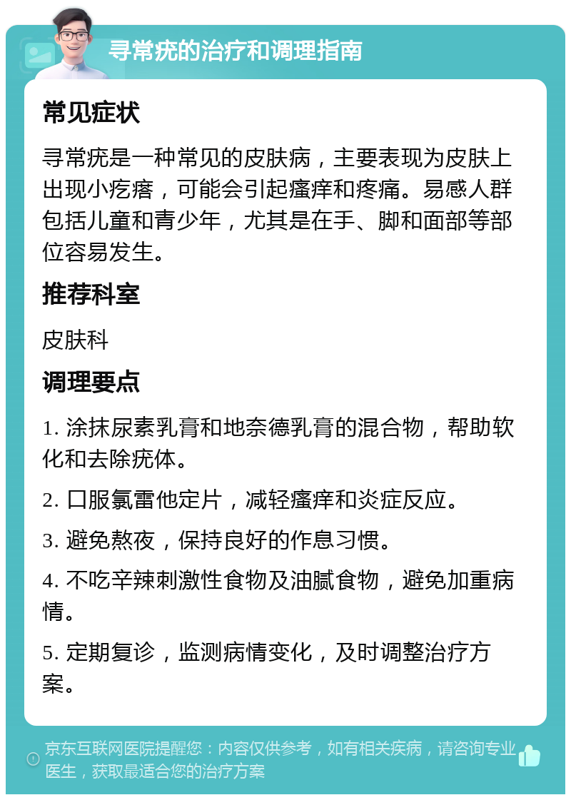 寻常疣的治疗和调理指南 常见症状 寻常疣是一种常见的皮肤病，主要表现为皮肤上出现小疙瘩，可能会引起瘙痒和疼痛。易感人群包括儿童和青少年，尤其是在手、脚和面部等部位容易发生。 推荐科室 皮肤科 调理要点 1. 涂抹尿素乳膏和地奈德乳膏的混合物，帮助软化和去除疣体。 2. 口服氯雷他定片，减轻瘙痒和炎症反应。 3. 避免熬夜，保持良好的作息习惯。 4. 不吃辛辣刺激性食物及油腻食物，避免加重病情。 5. 定期复诊，监测病情变化，及时调整治疗方案。