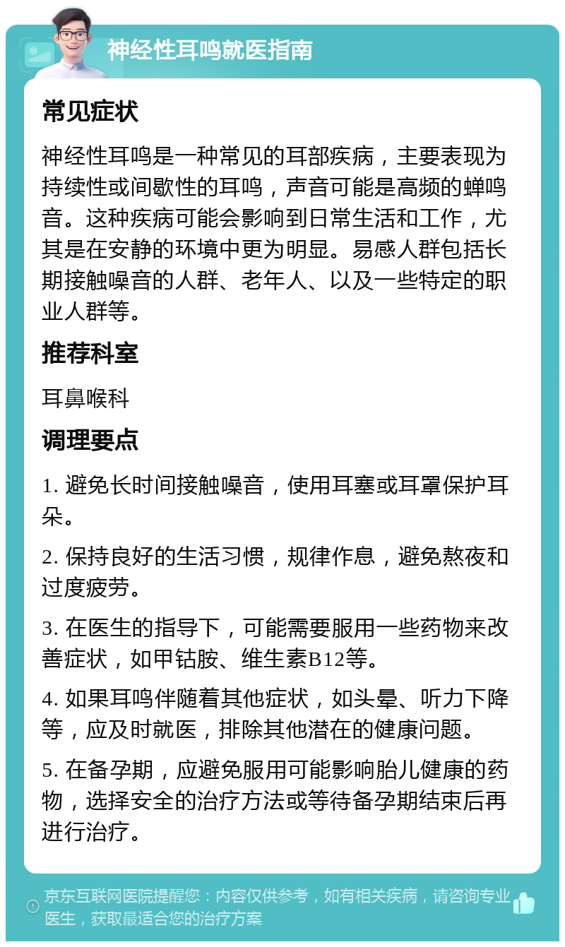 神经性耳鸣就医指南 常见症状 神经性耳鸣是一种常见的耳部疾病，主要表现为持续性或间歇性的耳鸣，声音可能是高频的蝉鸣音。这种疾病可能会影响到日常生活和工作，尤其是在安静的环境中更为明显。易感人群包括长期接触噪音的人群、老年人、以及一些特定的职业人群等。 推荐科室 耳鼻喉科 调理要点 1. 避免长时间接触噪音，使用耳塞或耳罩保护耳朵。 2. 保持良好的生活习惯，规律作息，避免熬夜和过度疲劳。 3. 在医生的指导下，可能需要服用一些药物来改善症状，如甲钴胺、维生素B12等。 4. 如果耳鸣伴随着其他症状，如头晕、听力下降等，应及时就医，排除其他潜在的健康问题。 5. 在备孕期，应避免服用可能影响胎儿健康的药物，选择安全的治疗方法或等待备孕期结束后再进行治疗。