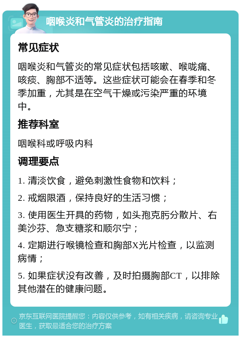 咽喉炎和气管炎的治疗指南 常见症状 咽喉炎和气管炎的常见症状包括咳嗽、喉咙痛、咳痰、胸部不适等。这些症状可能会在春季和冬季加重，尤其是在空气干燥或污染严重的环境中。 推荐科室 咽喉科或呼吸内科 调理要点 1. 清淡饮食，避免刺激性食物和饮料； 2. 戒烟限酒，保持良好的生活习惯； 3. 使用医生开具的药物，如头孢克肟分散片、右美沙芬、急支糖浆和顺尔宁； 4. 定期进行喉镜检查和胸部X光片检查，以监测病情； 5. 如果症状没有改善，及时拍摄胸部CT，以排除其他潜在的健康问题。