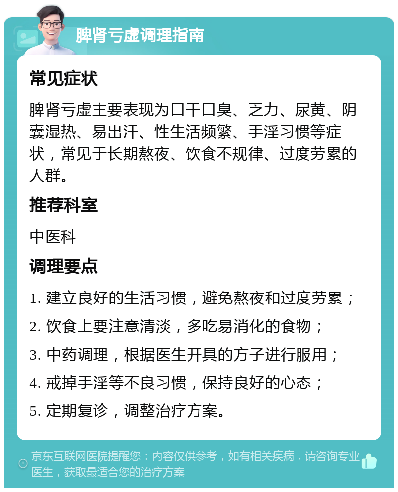 脾肾亏虚调理指南 常见症状 脾肾亏虚主要表现为口干口臭、乏力、尿黄、阴囊湿热、易出汗、性生活频繁、手淫习惯等症状，常见于长期熬夜、饮食不规律、过度劳累的人群。 推荐科室 中医科 调理要点 1. 建立良好的生活习惯，避免熬夜和过度劳累； 2. 饮食上要注意清淡，多吃易消化的食物； 3. 中药调理，根据医生开具的方子进行服用； 4. 戒掉手淫等不良习惯，保持良好的心态； 5. 定期复诊，调整治疗方案。