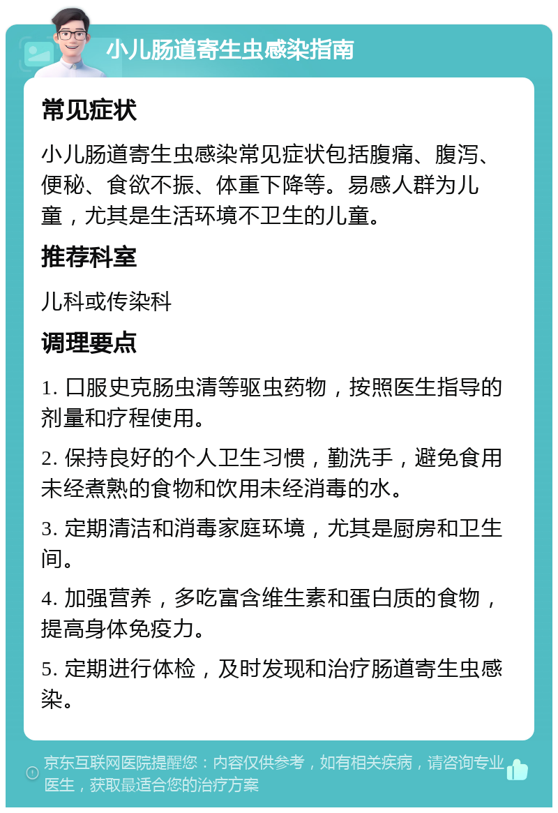 小儿肠道寄生虫感染指南 常见症状 小儿肠道寄生虫感染常见症状包括腹痛、腹泻、便秘、食欲不振、体重下降等。易感人群为儿童，尤其是生活环境不卫生的儿童。 推荐科室 儿科或传染科 调理要点 1. 口服史克肠虫清等驱虫药物，按照医生指导的剂量和疗程使用。 2. 保持良好的个人卫生习惯，勤洗手，避免食用未经煮熟的食物和饮用未经消毒的水。 3. 定期清洁和消毒家庭环境，尤其是厨房和卫生间。 4. 加强营养，多吃富含维生素和蛋白质的食物，提高身体免疫力。 5. 定期进行体检，及时发现和治疗肠道寄生虫感染。