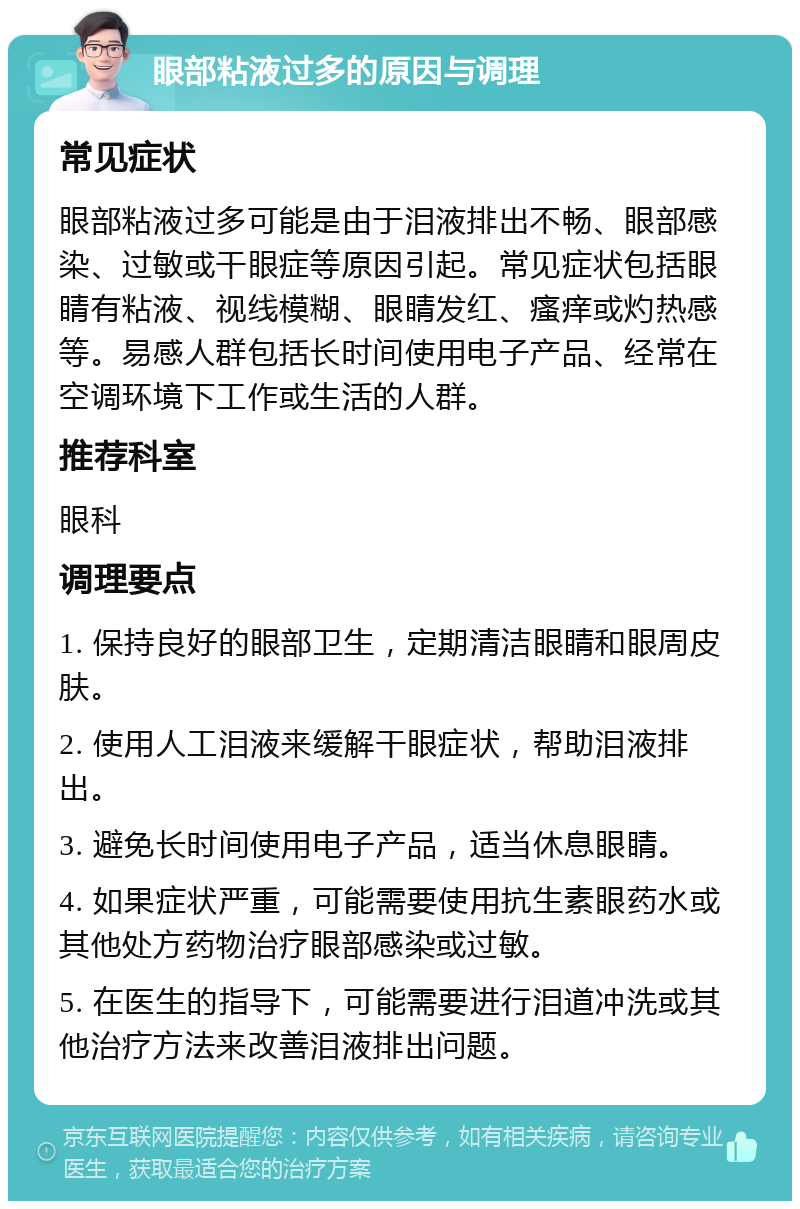 眼部粘液过多的原因与调理 常见症状 眼部粘液过多可能是由于泪液排出不畅、眼部感染、过敏或干眼症等原因引起。常见症状包括眼睛有粘液、视线模糊、眼睛发红、瘙痒或灼热感等。易感人群包括长时间使用电子产品、经常在空调环境下工作或生活的人群。 推荐科室 眼科 调理要点 1. 保持良好的眼部卫生，定期清洁眼睛和眼周皮肤。 2. 使用人工泪液来缓解干眼症状，帮助泪液排出。 3. 避免长时间使用电子产品，适当休息眼睛。 4. 如果症状严重，可能需要使用抗生素眼药水或其他处方药物治疗眼部感染或过敏。 5. 在医生的指导下，可能需要进行泪道冲洗或其他治疗方法来改善泪液排出问题。