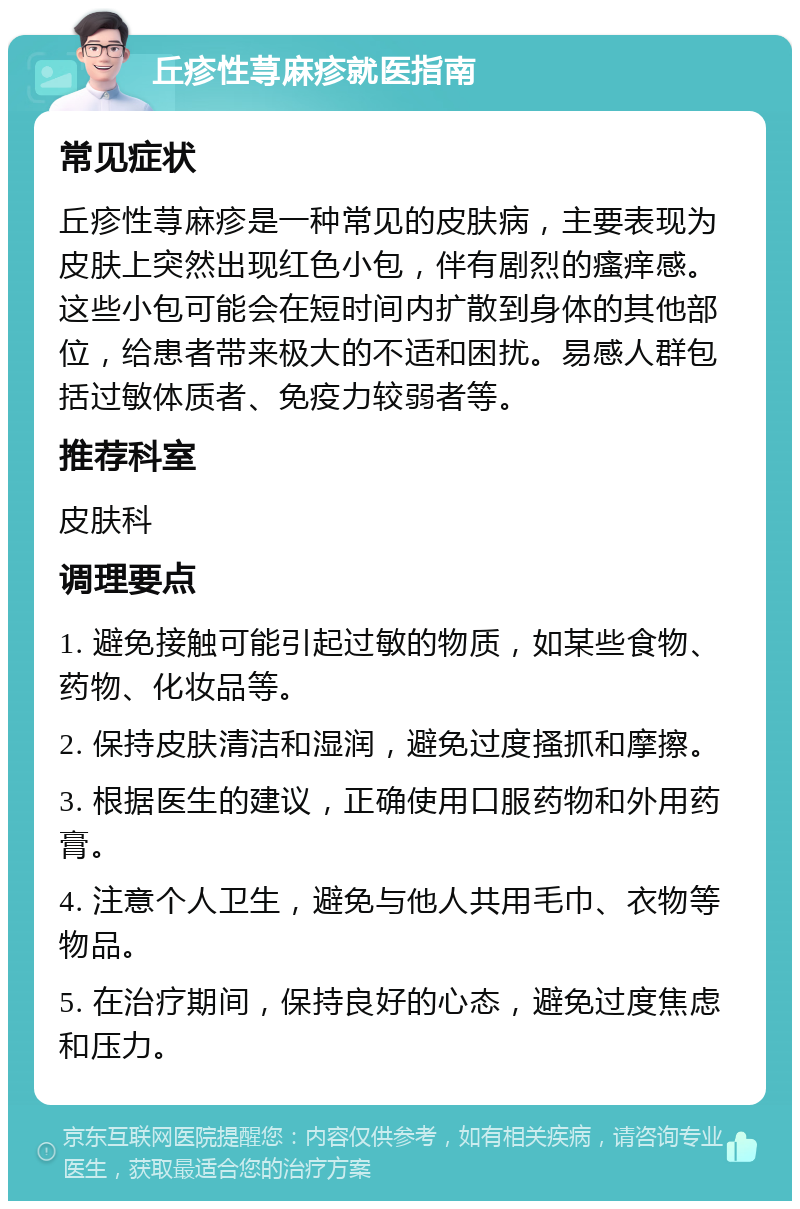 丘疹性荨麻疹就医指南 常见症状 丘疹性荨麻疹是一种常见的皮肤病，主要表现为皮肤上突然出现红色小包，伴有剧烈的瘙痒感。这些小包可能会在短时间内扩散到身体的其他部位，给患者带来极大的不适和困扰。易感人群包括过敏体质者、免疫力较弱者等。 推荐科室 皮肤科 调理要点 1. 避免接触可能引起过敏的物质，如某些食物、药物、化妆品等。 2. 保持皮肤清洁和湿润，避免过度搔抓和摩擦。 3. 根据医生的建议，正确使用口服药物和外用药膏。 4. 注意个人卫生，避免与他人共用毛巾、衣物等物品。 5. 在治疗期间，保持良好的心态，避免过度焦虑和压力。